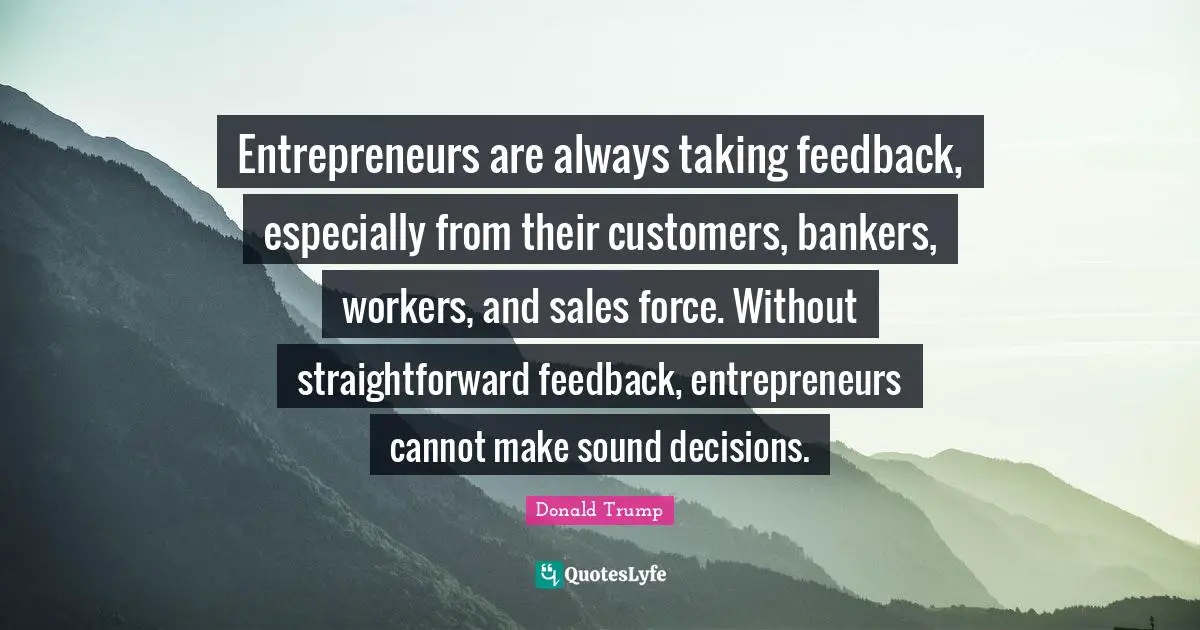 Entrepreneurs are always taking feedback, especially from their customers, bankers, workers, and sales force. Without straightforward feedback, entrepreneurs cannot make sound decisions.