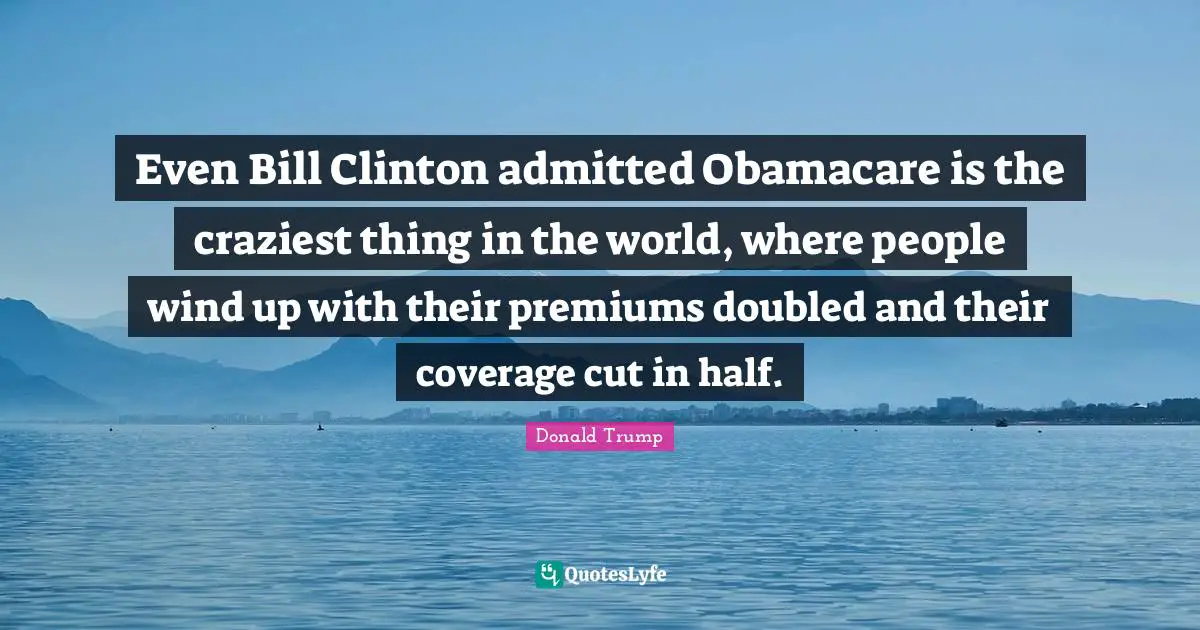 Even Bill Clinton admitted Obamacare is the craziest thing in the world, where people wind up with their premiums doubled and their coverage cut in half.