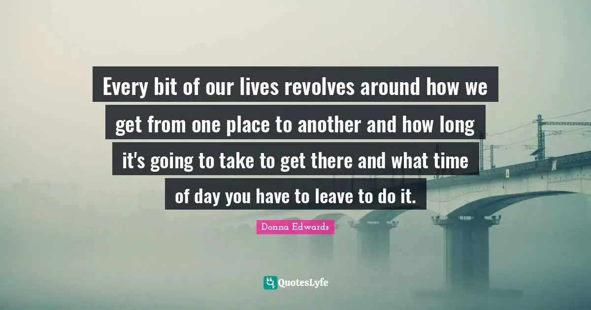 Every bit of our lives revolves around how we get from one place to another and how long it's going to take to get there and what time of day you have to leave to do it.