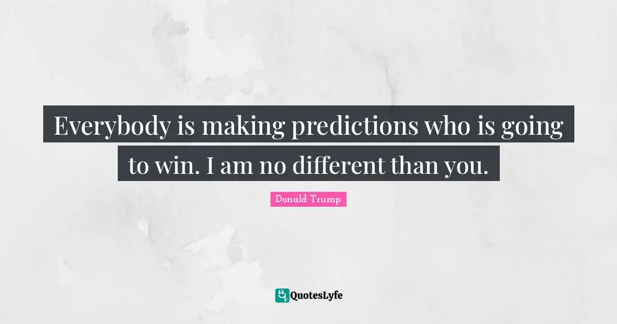 Everybody is making predictions who is going to win. I am no different than you.