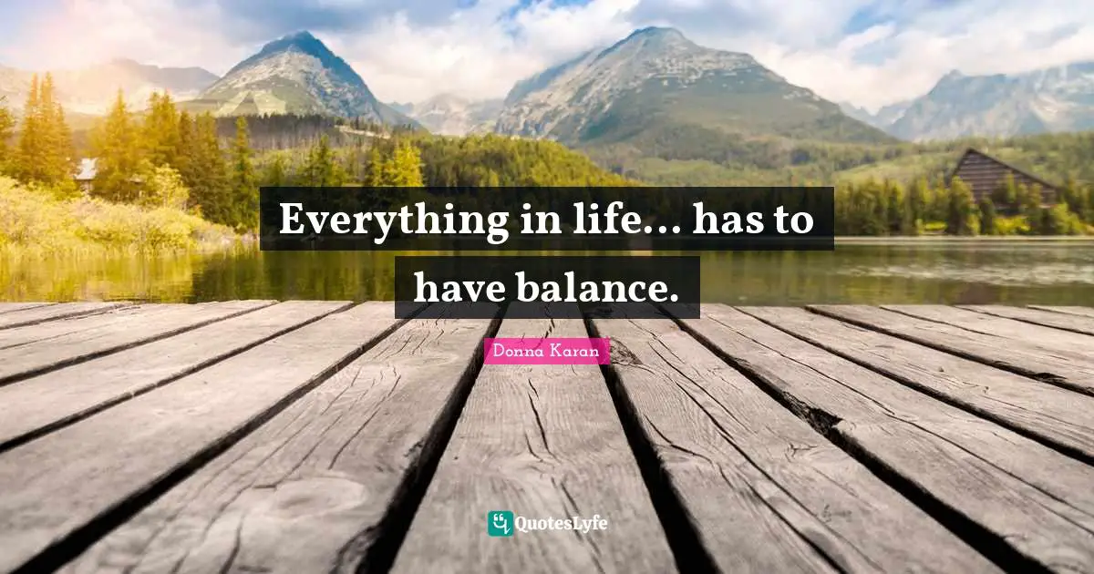 Everything in life... has to have balance.