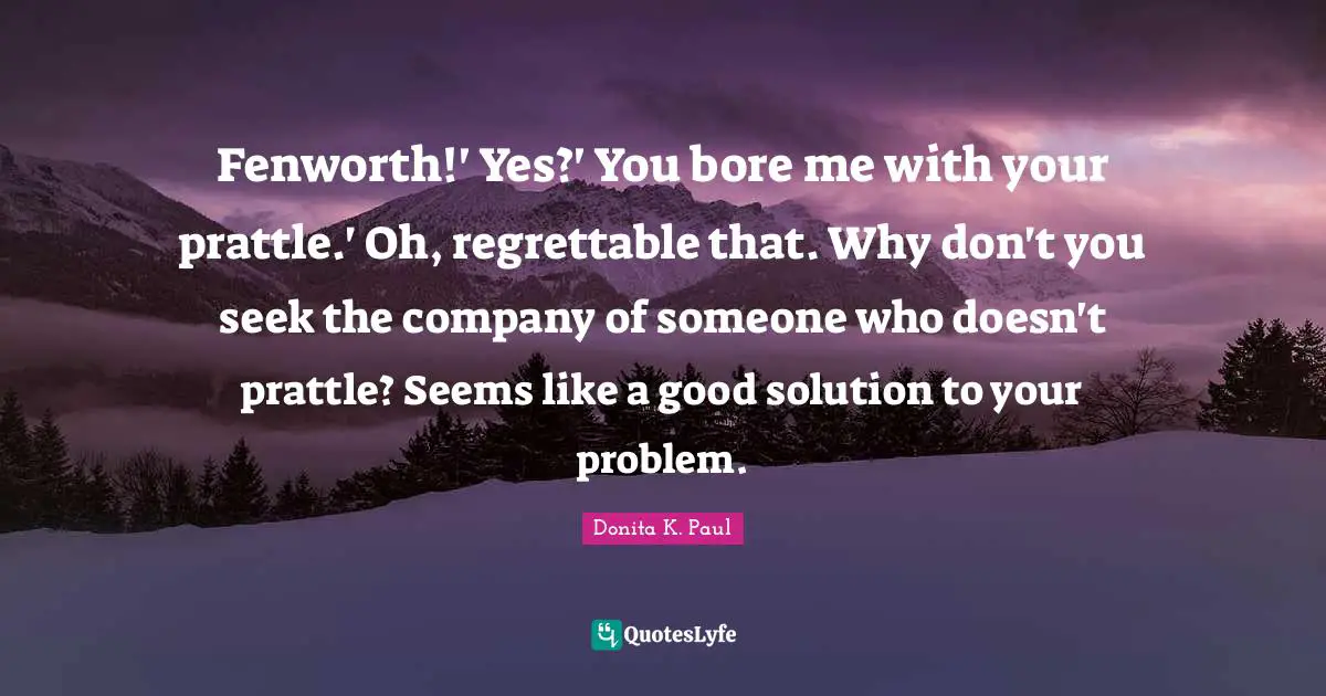 Fenworth!' Yes?' You bore me with your prattle.' Oh, regrettable that. Why don't you seek the company of someone who doesn't prattle? Seems like a good solution to your problem.