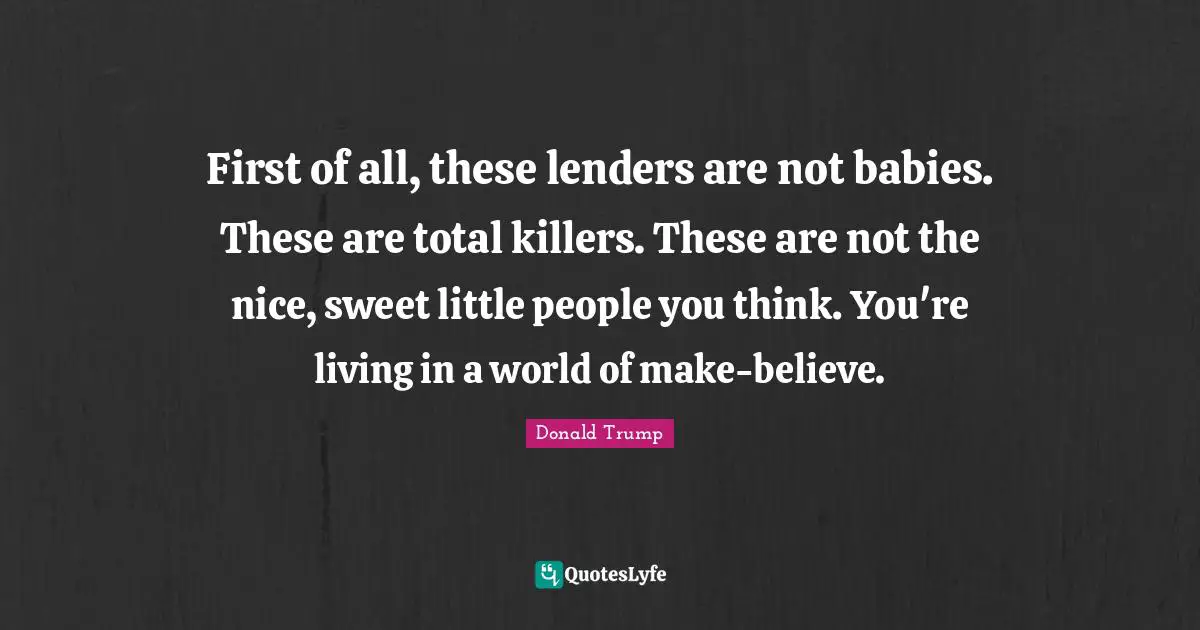First of all, these lenders are not babies. These are total killers. These are not the nice, sweet little people you think. You're living in a world of make-believe.