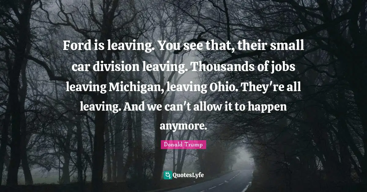 Ford is leaving. You see that, their small car division leaving. Thousands of jobs leaving Michigan, leaving Ohio. They're all leaving. And we can't allow it to happen anymore.