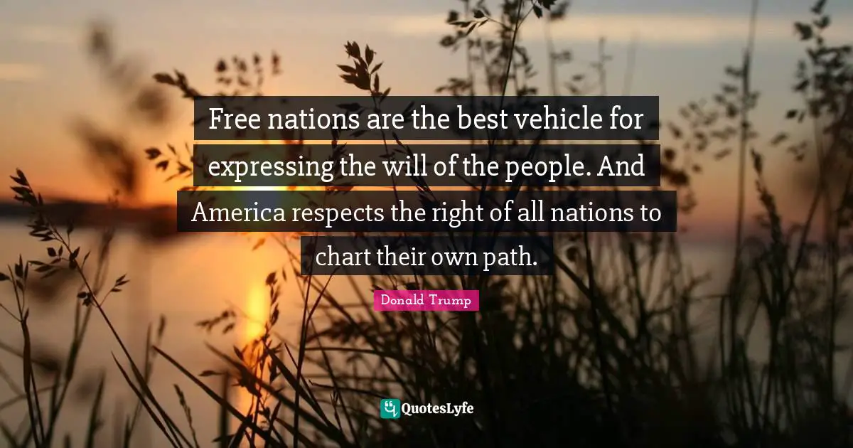 Free nations are the best vehicle for expressing the will of the people. And America respects the right of all nations to chart their own path.