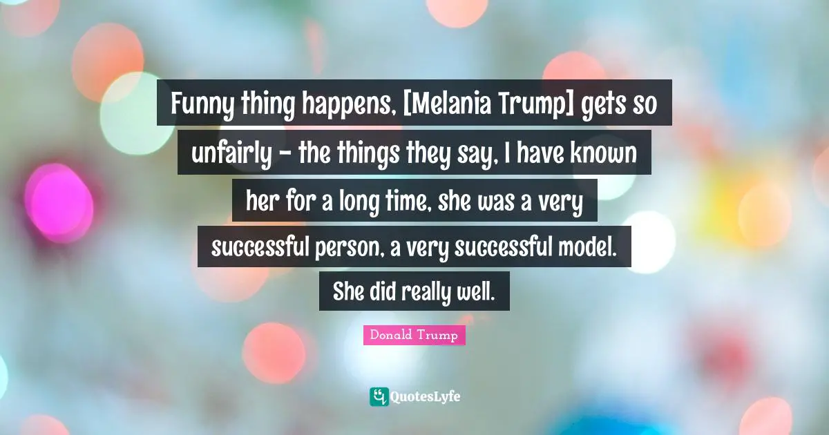 Funny thing happens, [Melania Trump] gets so unfairly - the things they say, I have known her for a long time, she was a very successful person, a very successful model. She did really well.