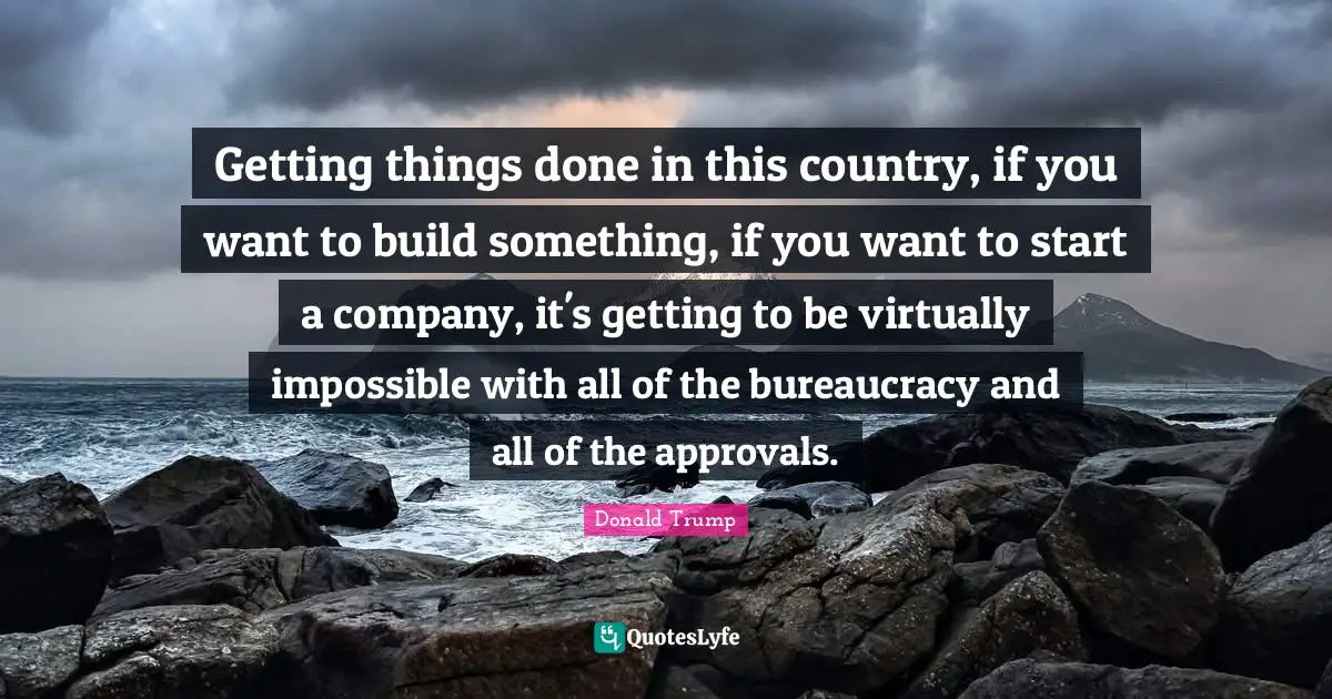 Getting things done in this country, if you want to build something, if you want to start a company, it's getting to be virtually impossible with all of the bureaucracy and all of the approvals.