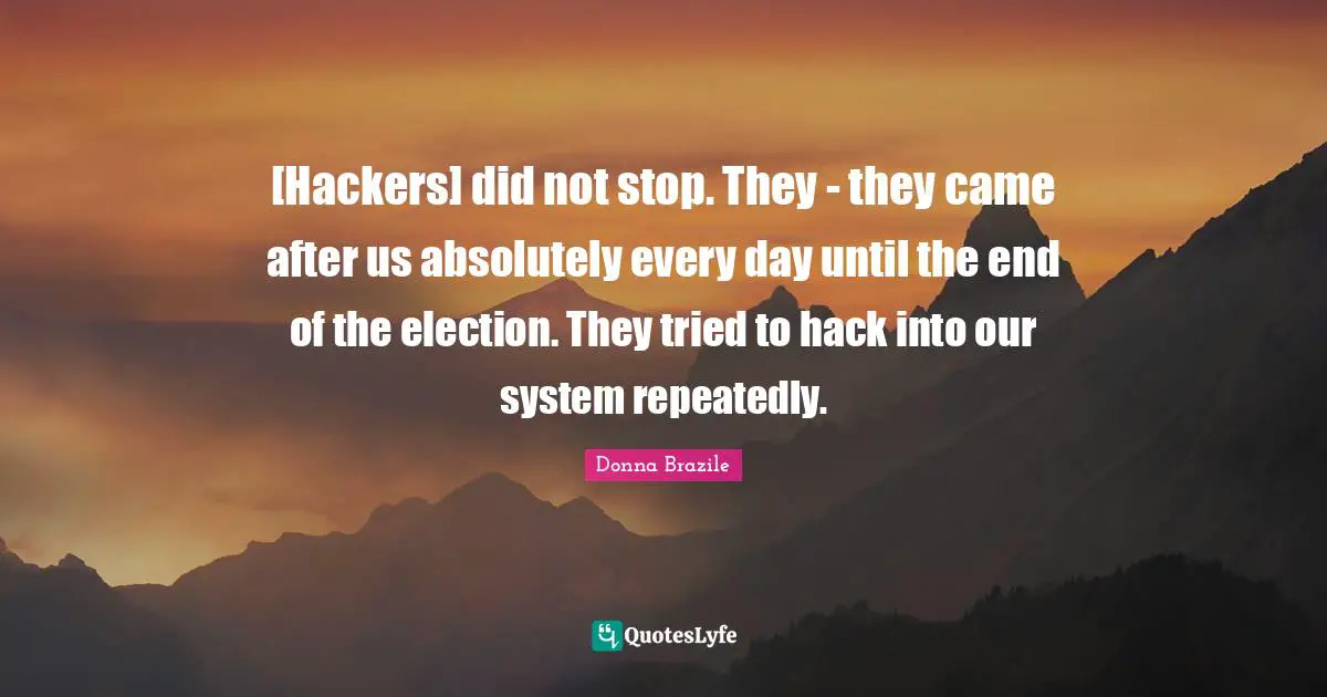 [Hackers] did not stop. They - they came after us absolutely every day until the end of the election. They tried to hack into our system repeatedly.