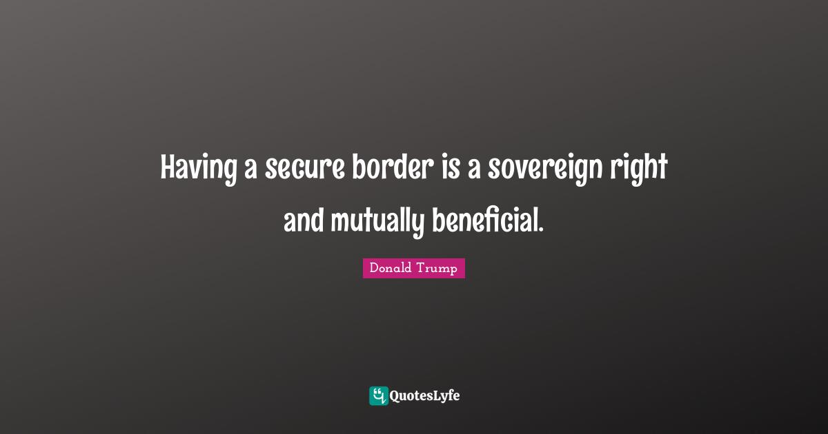 Having a secure border is a sovereign right and mutually beneficial.