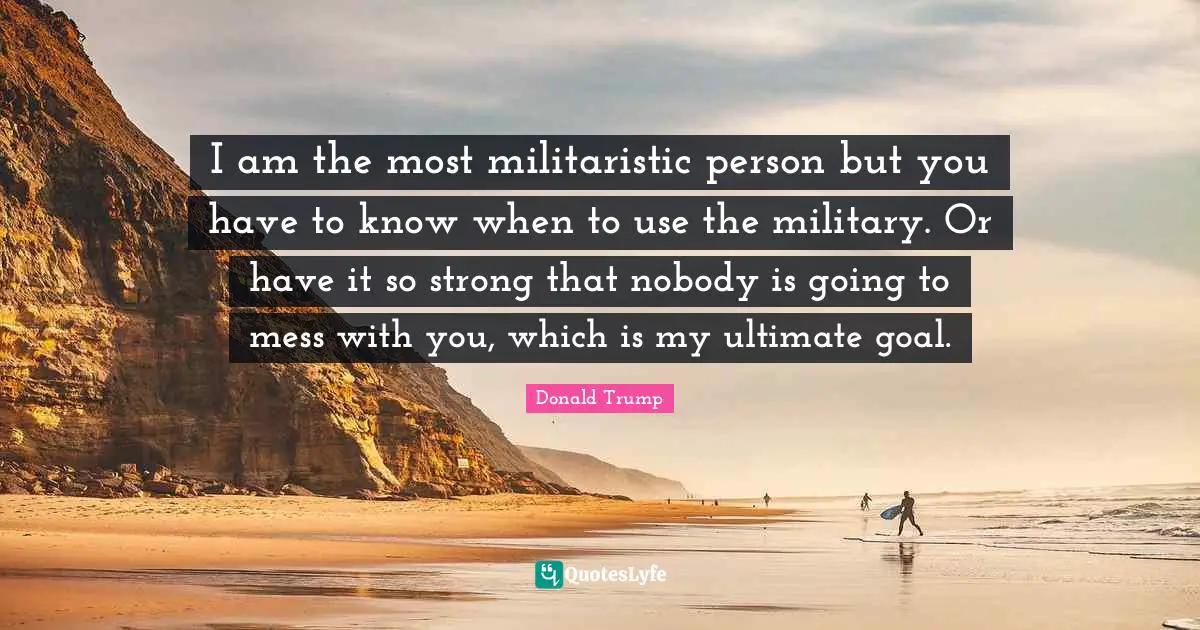 Ultimate Goal Quotes: "I am the most militaristic person but you have to know when to use the military. Or have it so strong that nobody is going to mess with you, which is my ultimate goal."
