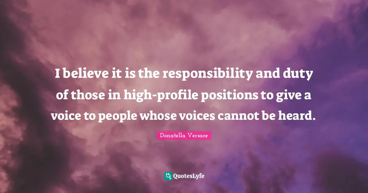 I believe it is the responsibility and duty of those in high-profile positions to give a voice to people whose voices cannot be heard.