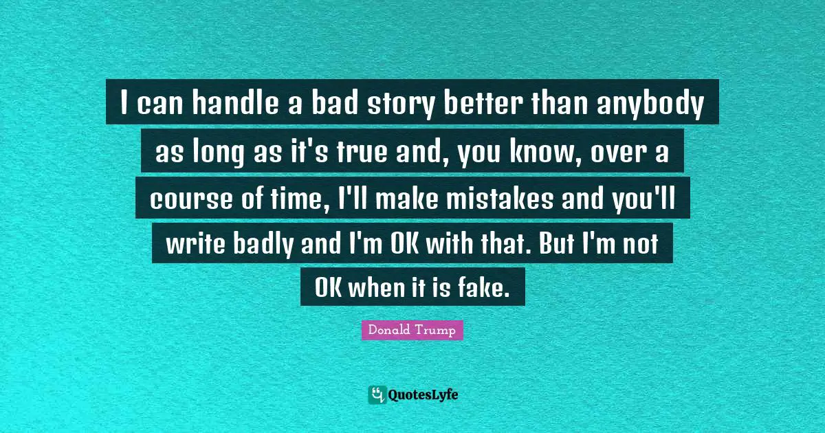 I can handle a bad story better than anybody as long as it's true and, you know, over a course of time, I'll make mistakes and you'll write badly and I'm OK with that. But I'm not OK when it is fake.