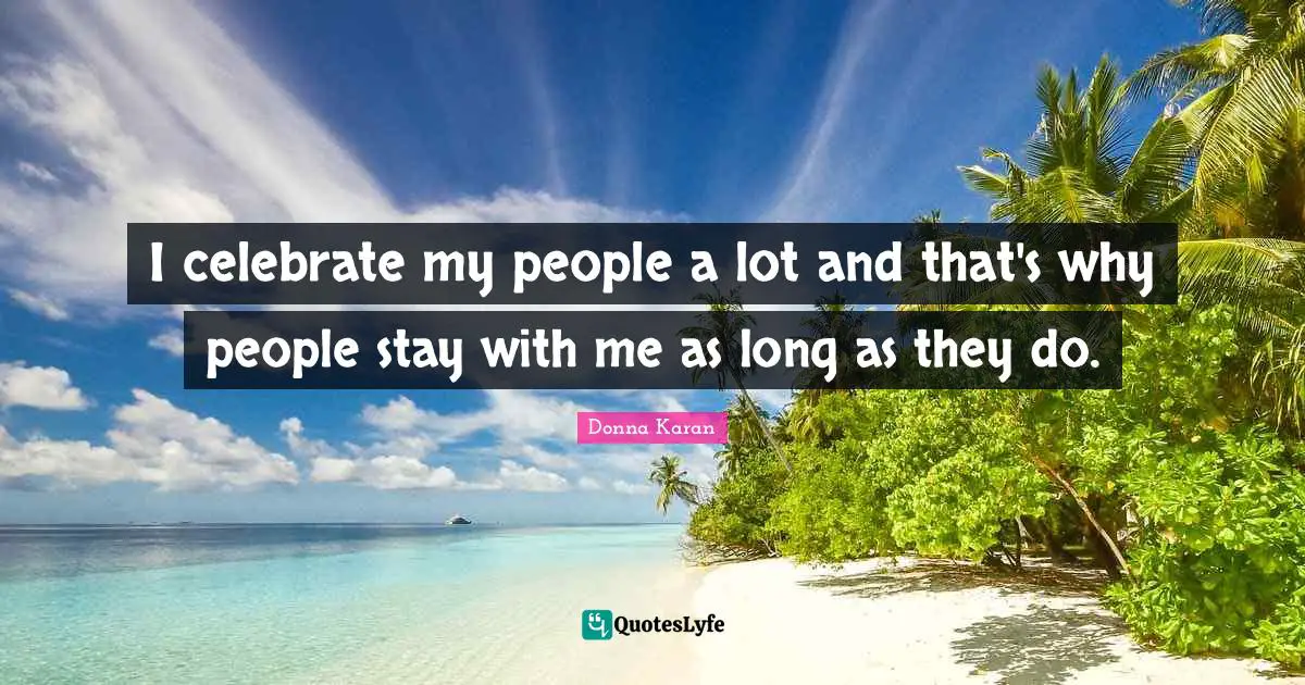 I celebrate my people a lot and that's why people stay with me as long as they do.