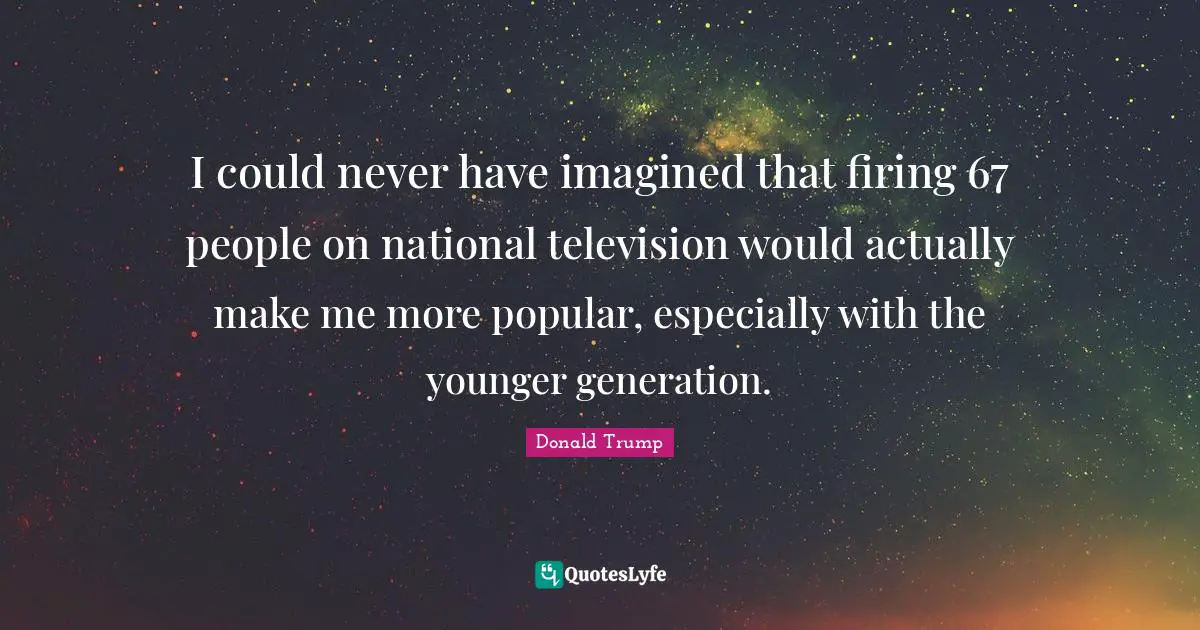 I could never have imagined that firing 67 people on national television would actually make me more popular, especially with the younger generation.