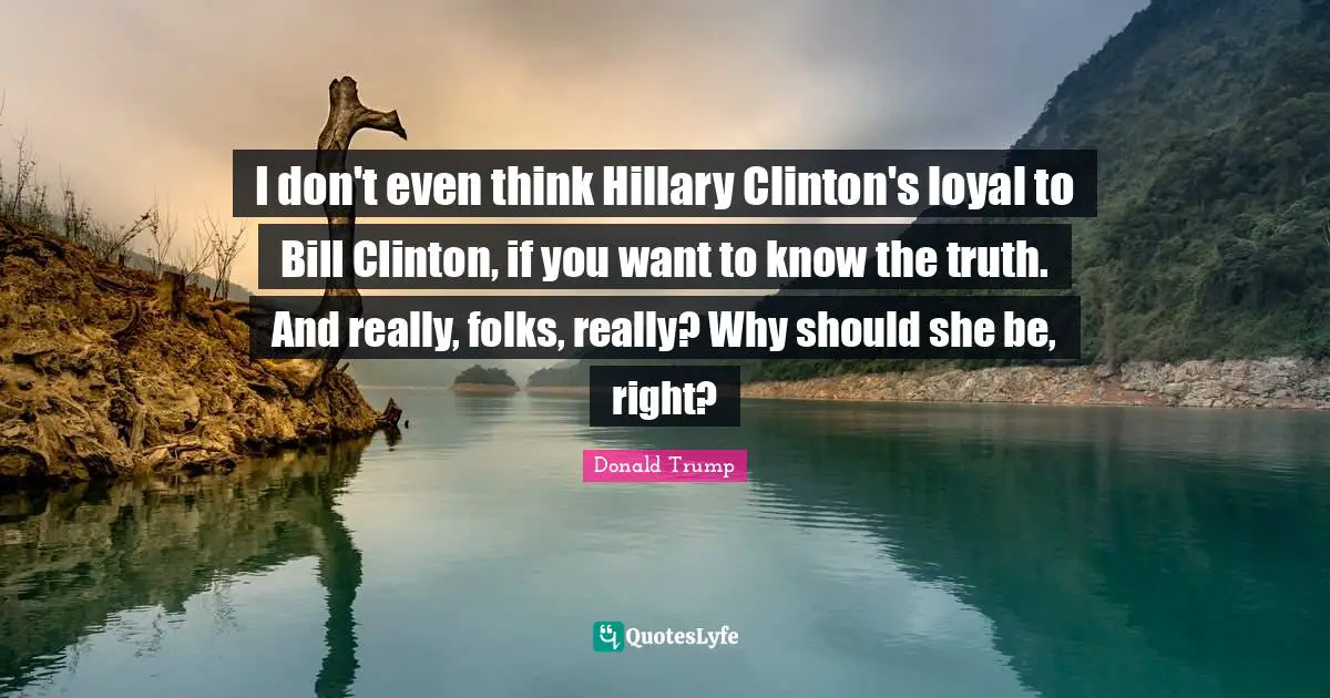 I don't even think Hillary Clinton's loyal to Bill Clinton, if you want to know the truth. And really, folks, really? Why should she be, right?