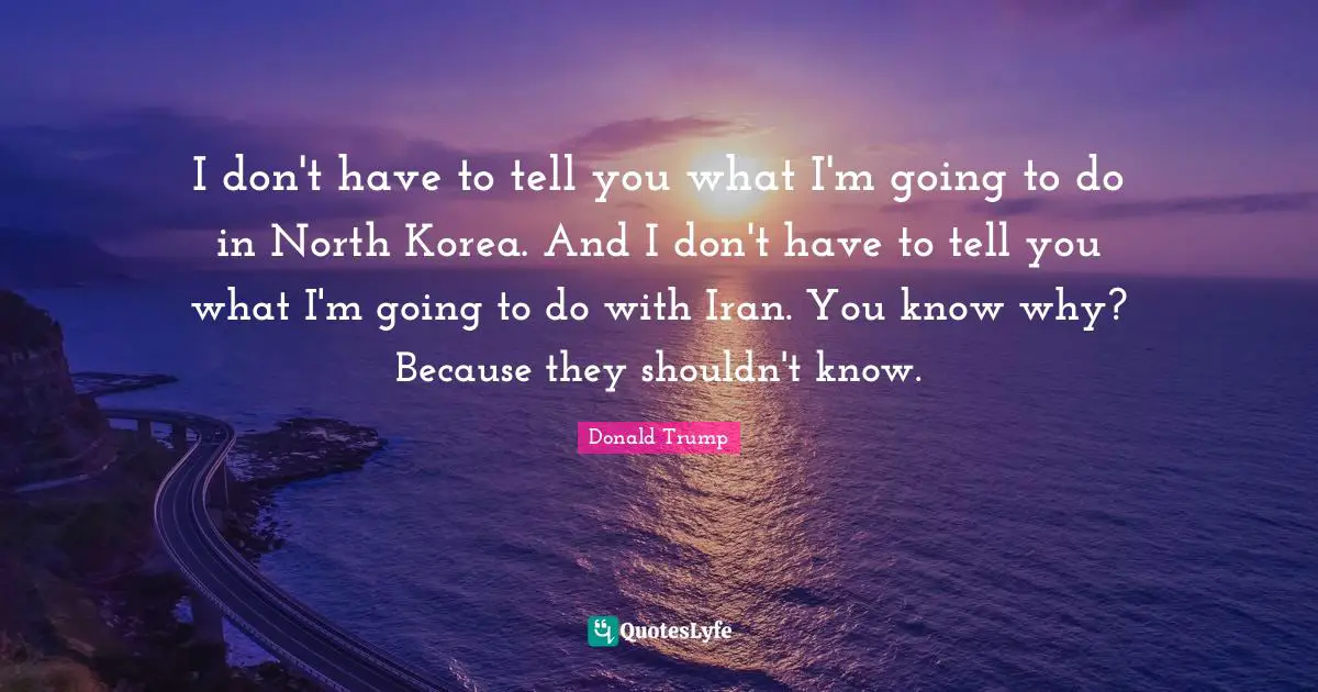 I don't have to tell you what I'm going to do in North Korea. And I don't have to tell you what I'm going to do with Iran. You know why? Because they shouldn't know.