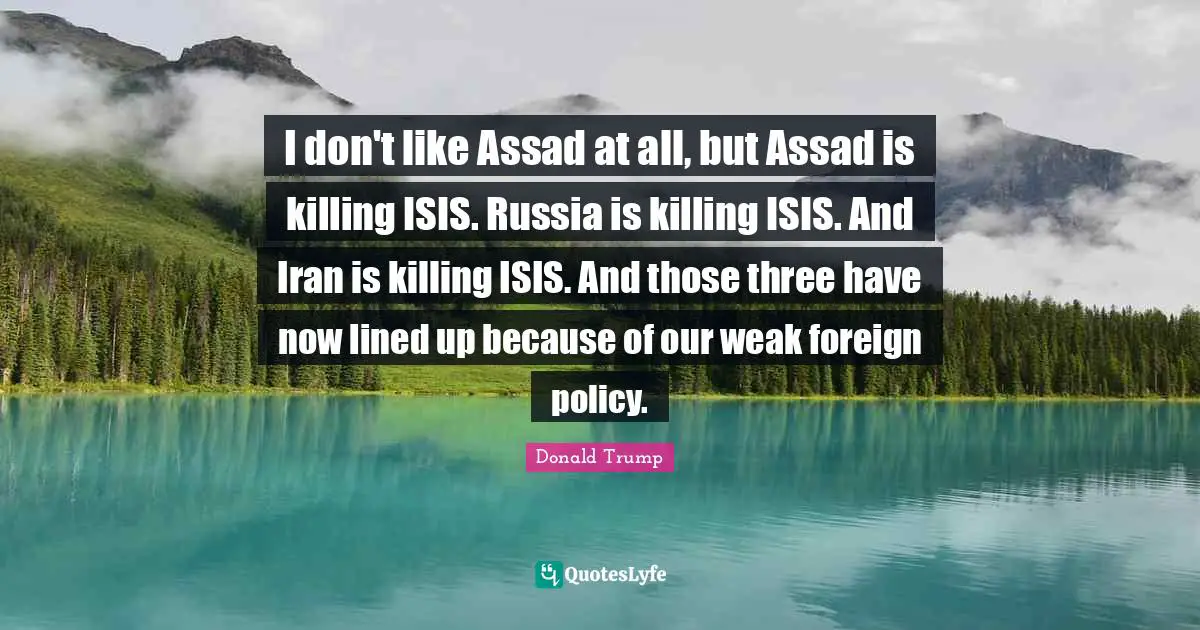 I don't like Assad at all, but Assad is killing ISIS. Russia is killing ISIS. And Iran is killing ISIS. And those three have now lined up because of our weak foreign policy.