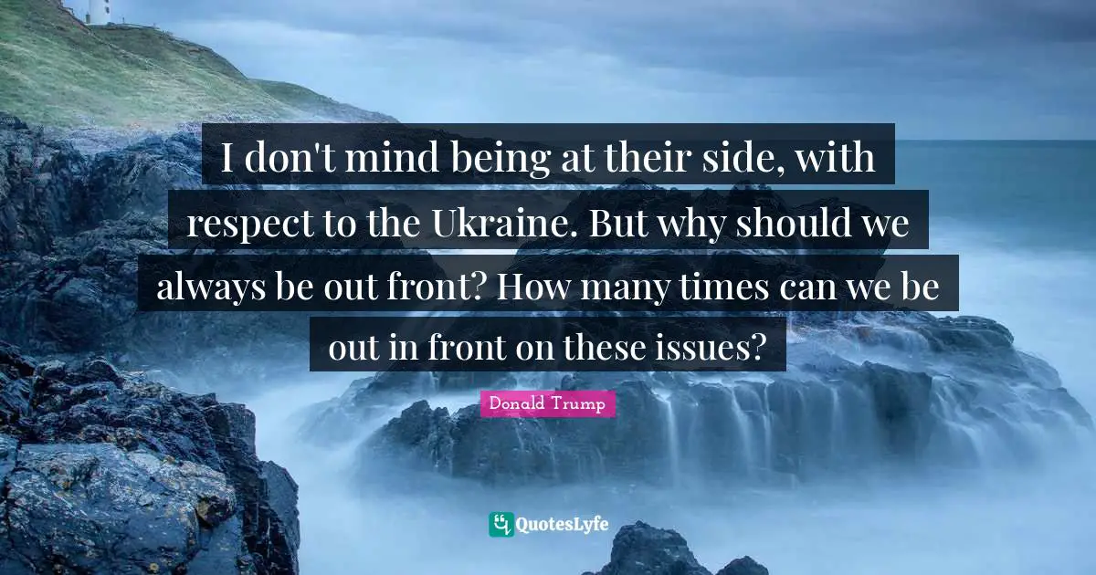 I don't mind being at their side, with respect to the Ukraine. But why should we always be out front? How many times can we be out in front on these issues?