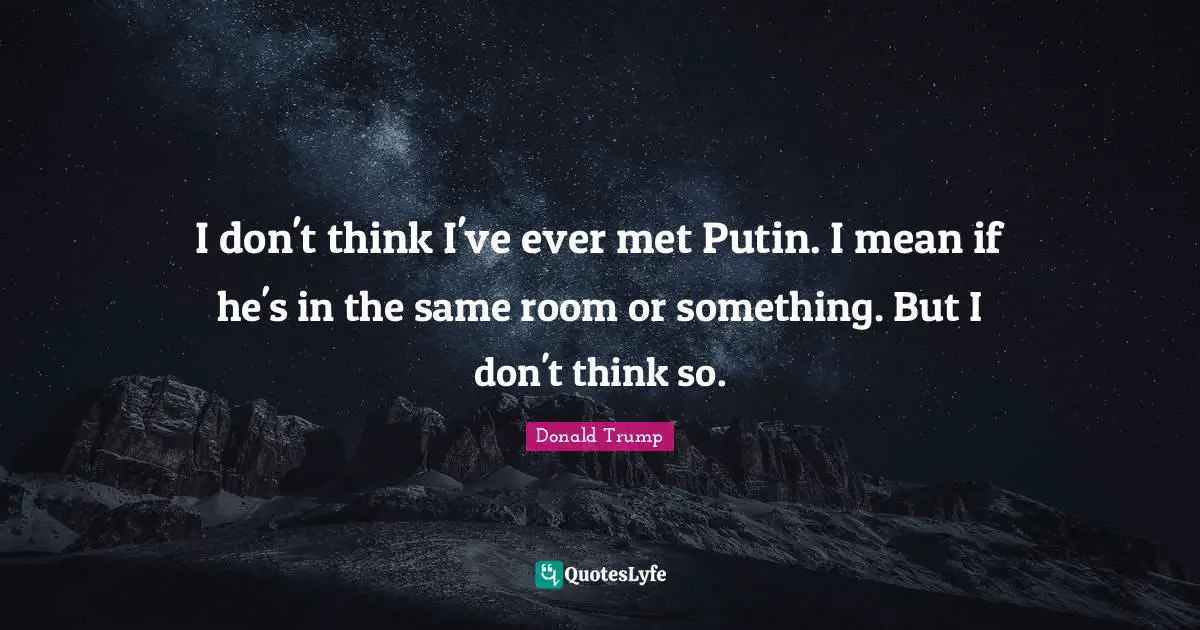 I don't think I've ever met Putin. I mean if he's in the same room or something. But I don't think so.