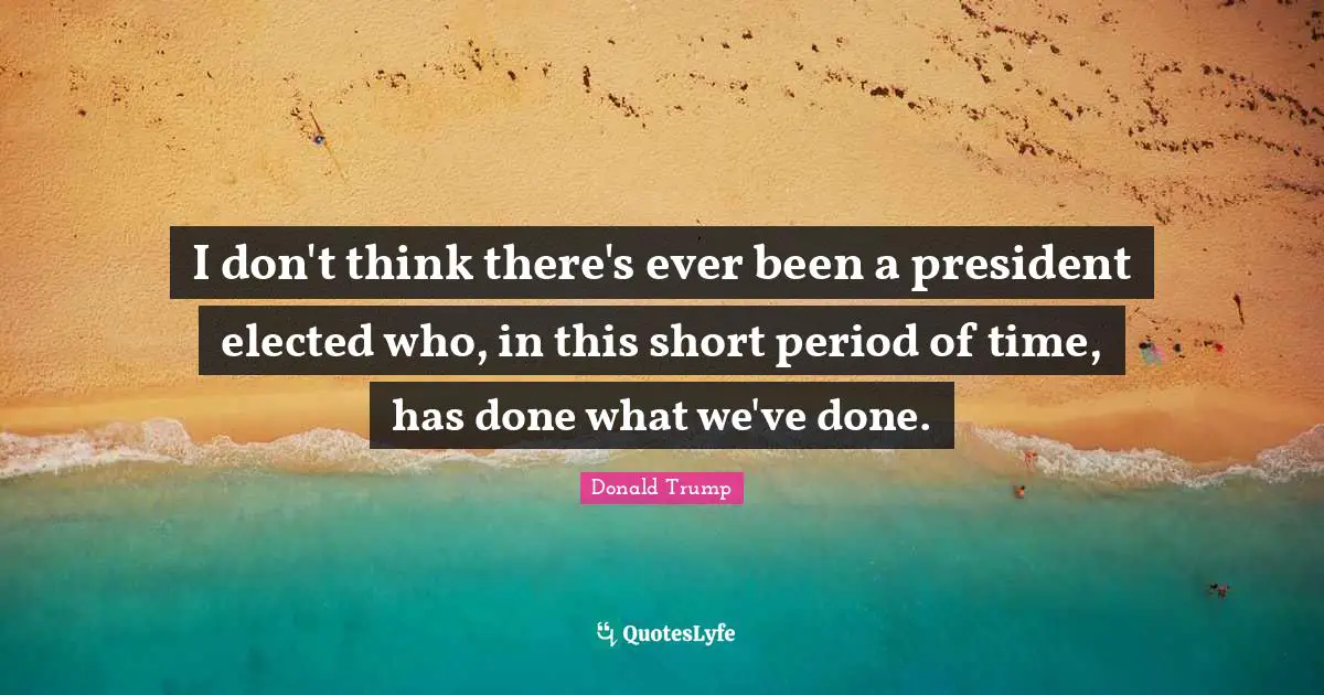 I don't think there's ever been a president elected who, in this short period of time, has done what we've done.