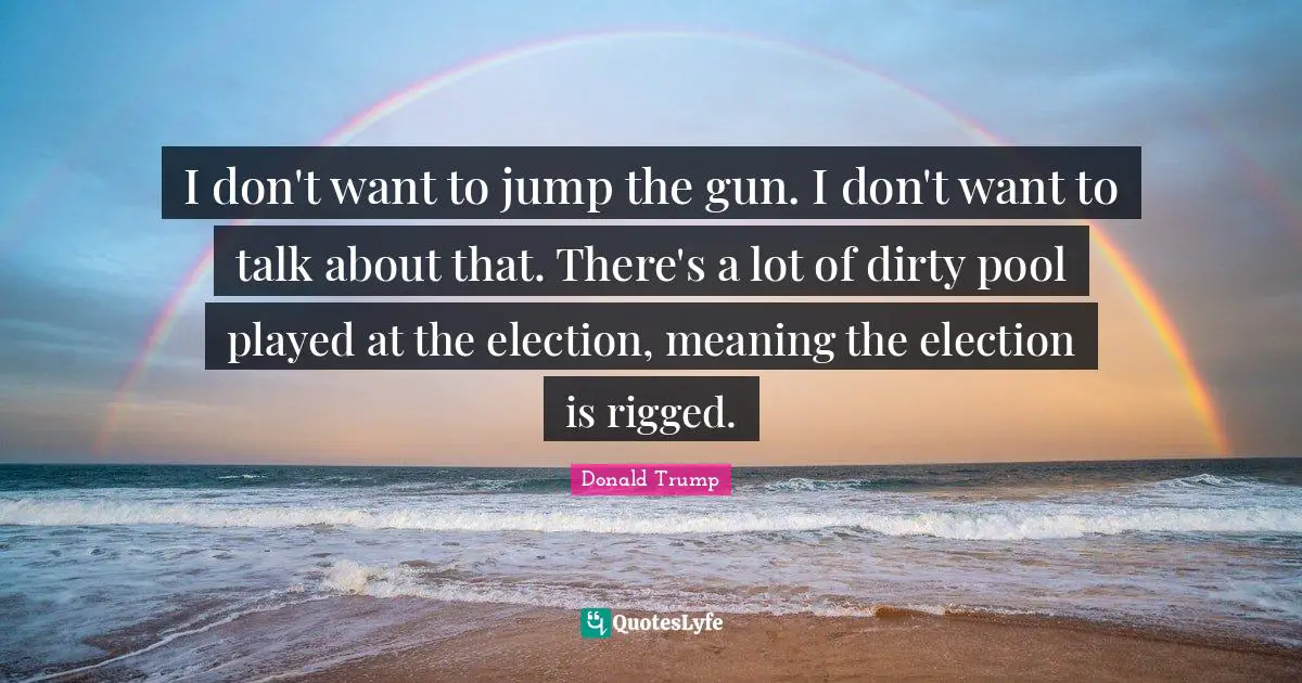 I don't want to jump the gun. I don't want to talk about that. There's a lot of dirty pool played at the election, meaning the election is rigged.