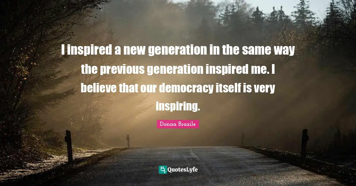 I inspired a new generation in the same way the previous generation inspired me. I believe that our democracy itself is very inspiring.