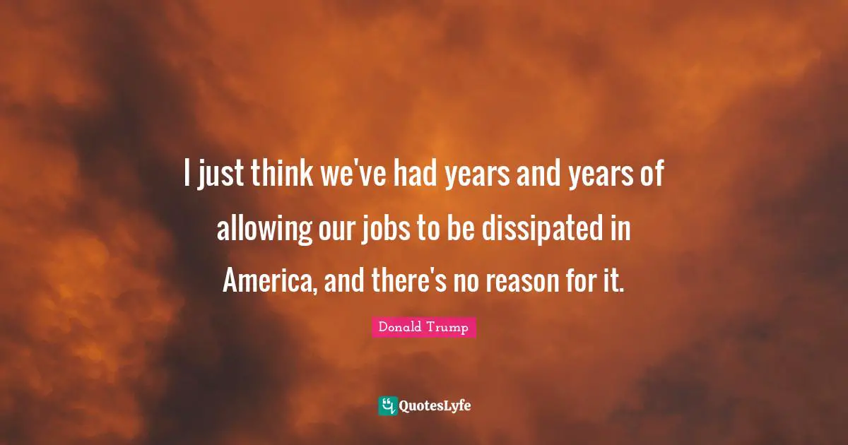 I just think we've had years and years of allowing our jobs to be dissipated in America, and there's no reason for it.