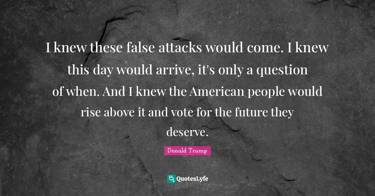 I knew these false attacks would come. I knew this day would arrive, it's only a question of when. And I knew the American people would rise above it and vote for the future they deserve.