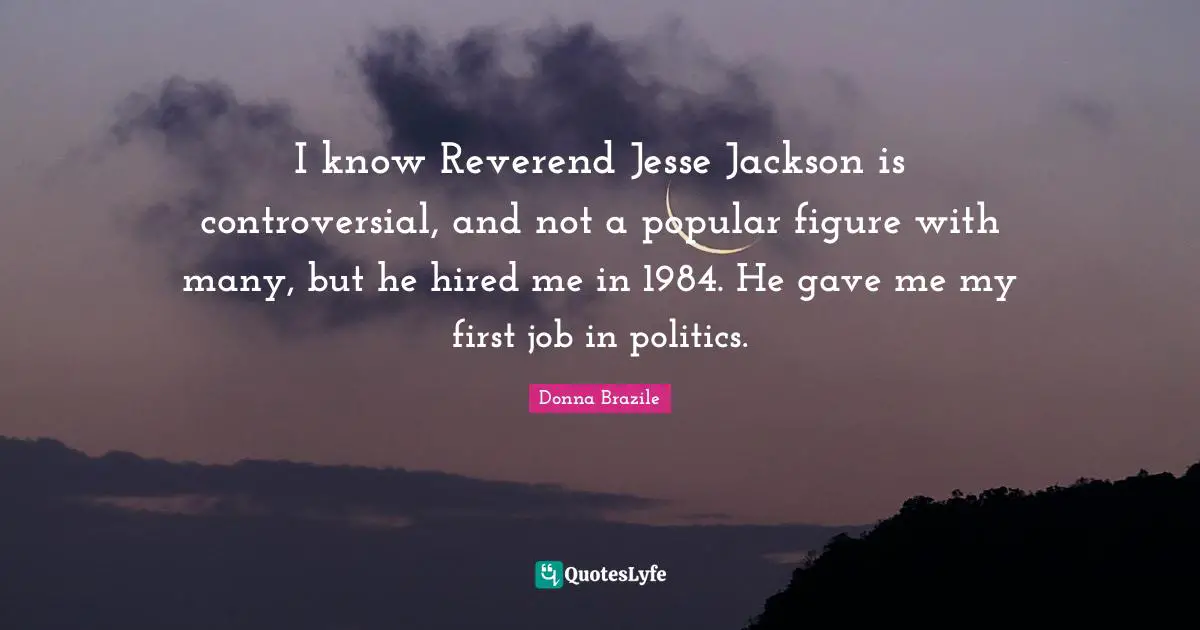 I know Reverend Jesse Jackson is controversial, and not a popular figure with many, but he hired me in 1984. He gave me my first job in politics.