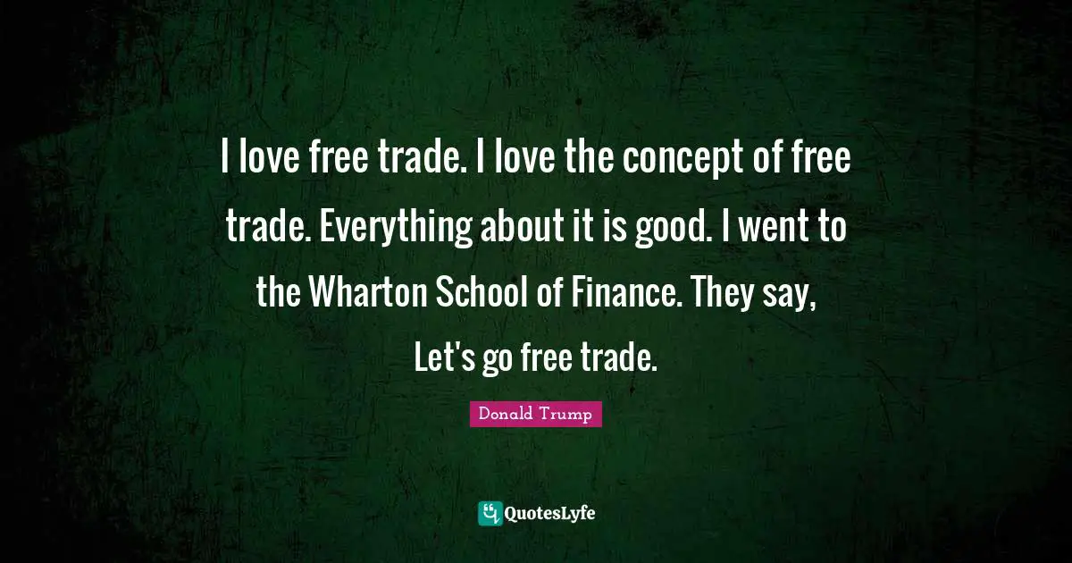I love free trade. I love the concept of free trade. Everything about it is good. I went to the Wharton School of Finance. They say, Let's go free trade.