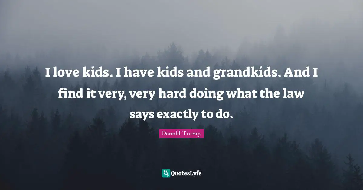 I love kids. I have kids and grandkids. And I find it very, very hard doing what the law says exactly to do.