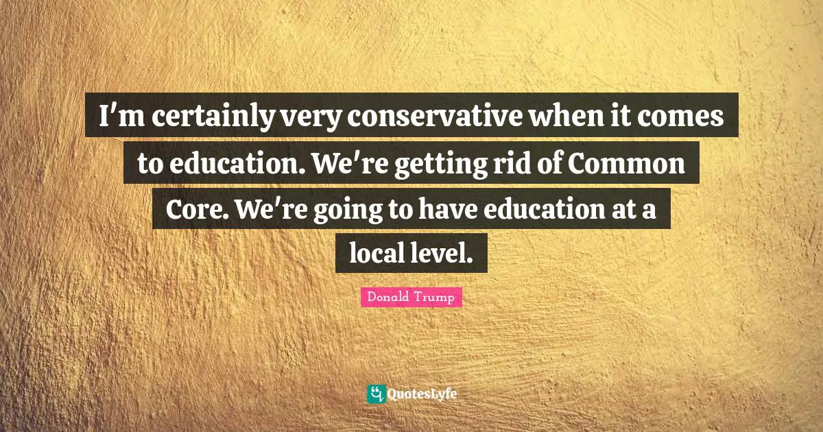 I'm certainly very conservative when it comes to education. We're getting rid of Common Core. We're going to have education at a local level.