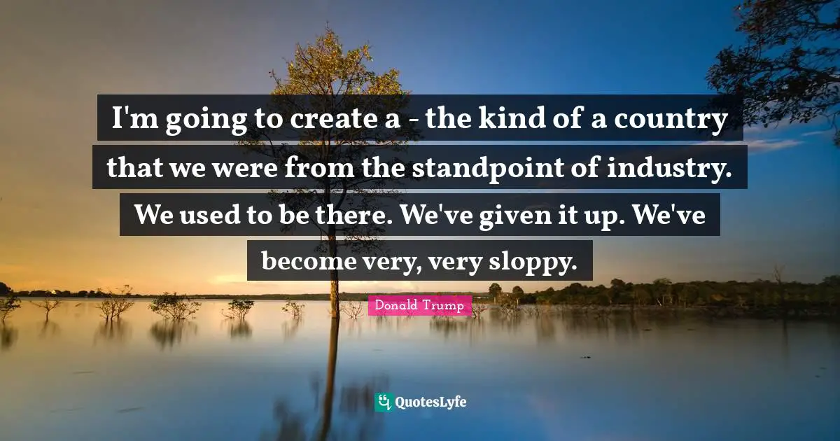 I'm going to create a - the kind of a country that we were from the standpoint of industry. We used to be there. We've given it up. We've become very, very sloppy.