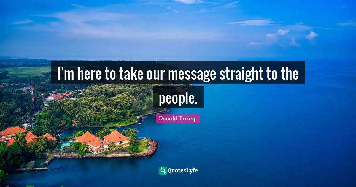 I'm here to take our message straight to the people.