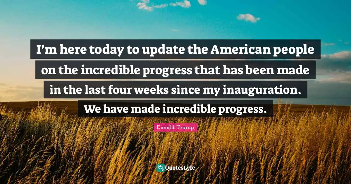 I'm here today to update the American people on the incredible progress that has been made in the last four weeks since my inauguration. We have made incredible progress.