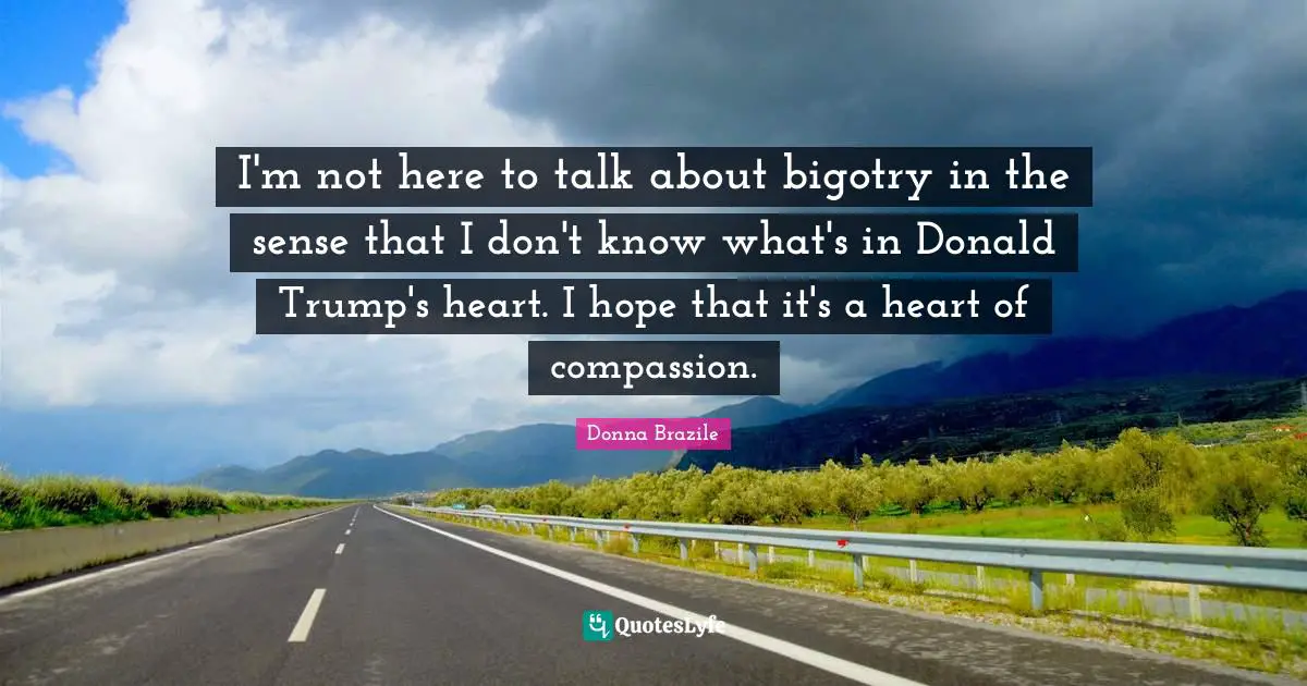 I'm not here to talk about bigotry in the sense that I don't know what's in Donald Trump's heart. I hope that it's a heart of compassion.