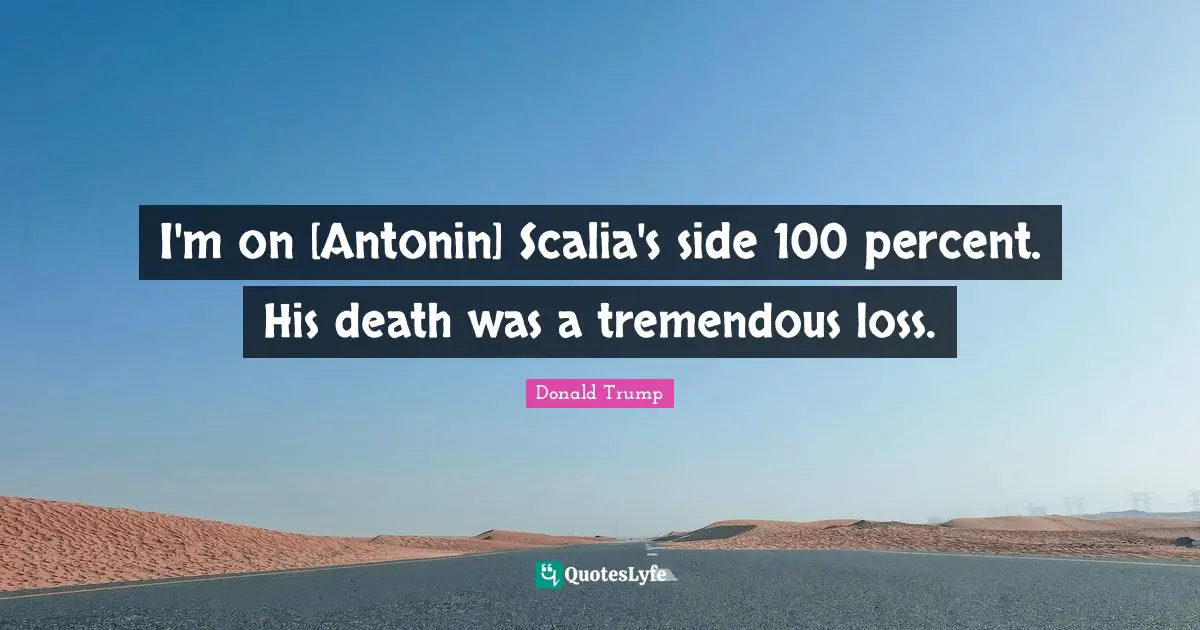 I'm on [Antonin] Scalia's side 100 percent. His death was a tremendous loss.
