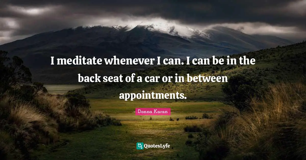 I meditate whenever I can. I can be in the back seat of a car or in between appointments.
