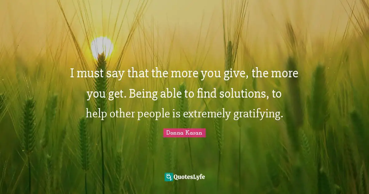 I must say that the more you give, the more you get. Being able to find solutions, to help other people is extremely gratifying.