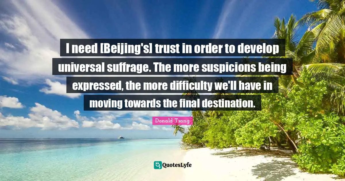 Suffrage Quotes: "I need [Beijing's] trust in order to develop universal suffrage. The more suspicions being expressed, the more difficulty we'll have in moving towards the final destination."