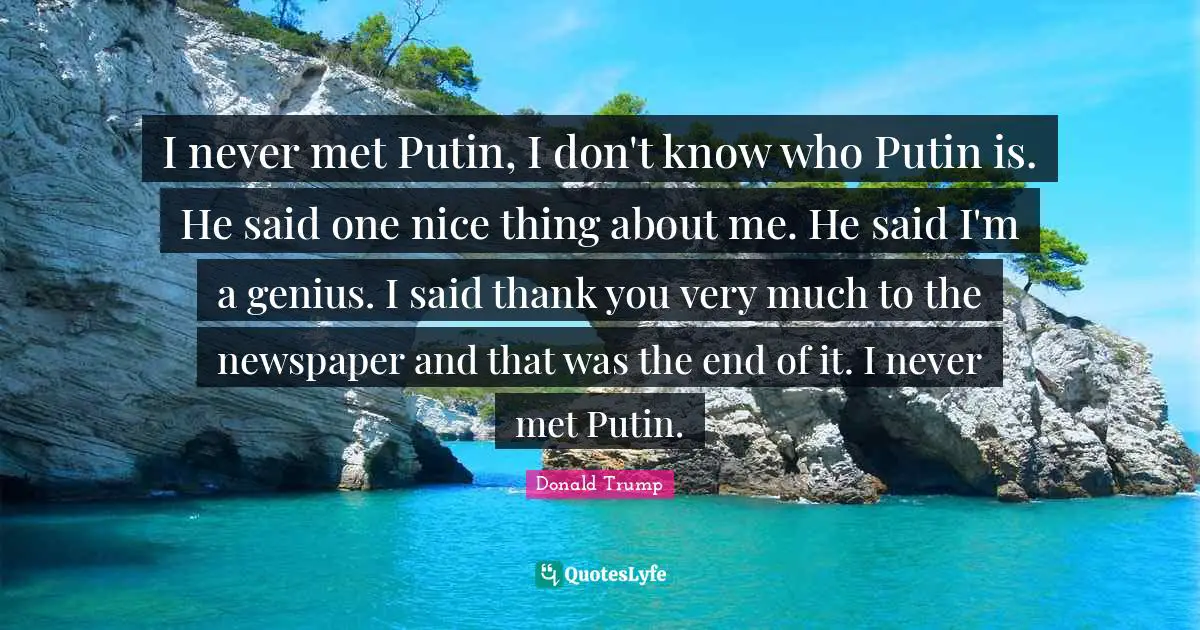 I never met Putin, I don't know who Putin is. He said one nice thing about me. He said I'm a genius. I said thank you very much to the newspaper and that was the end of it. I never met Putin.
