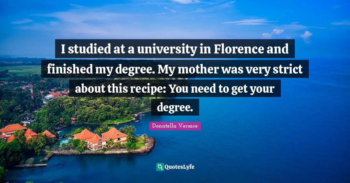 I studied at a university in Florence and finished my degree. My mother was very strict about this recipe: You need to get your degree.