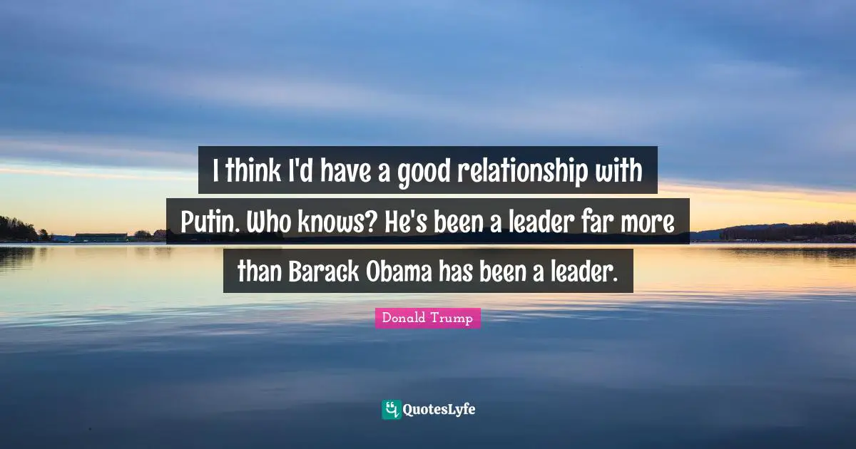 I think I'd have a good relationship with Putin. Who knows? He's been a leader far more than Barack Obama has been a leader.
