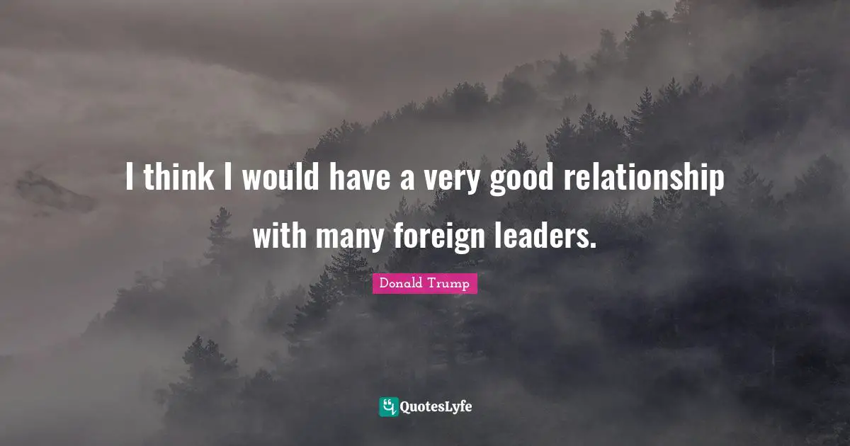 I think I would have a very good relationship with many foreign leaders.