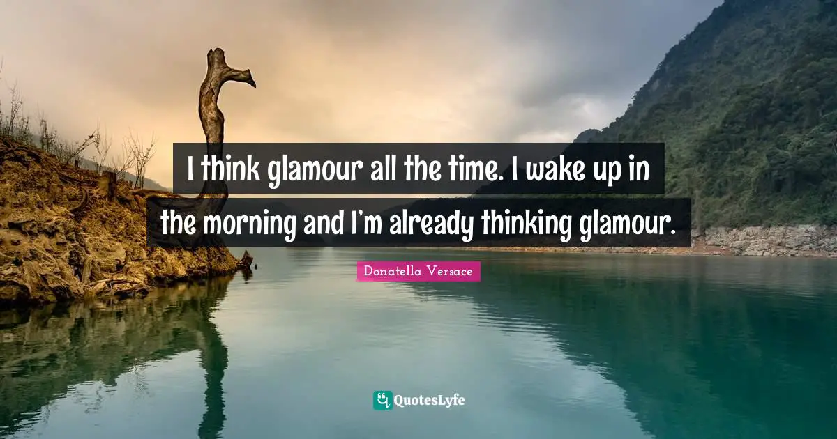 I think glamour all the time. I wake up in the morning and I’m already thinking glamour.