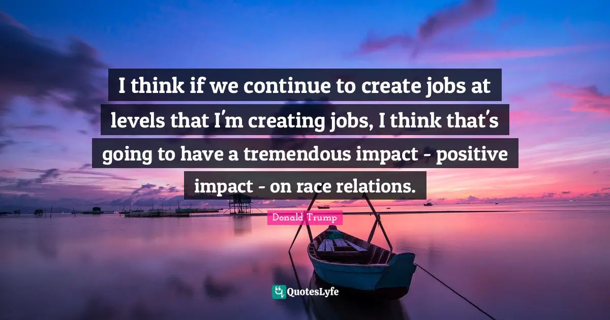 I think if we continue to create jobs at levels that I'm creating jobs, I think that's going to have a tremendous impact - positive impact - on race relations.