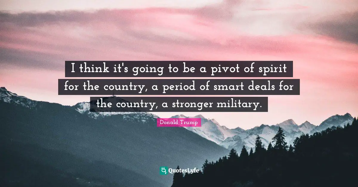 I think it's going to be a pivot of spirit for the country, a period of smart deals for the country, a stronger military.