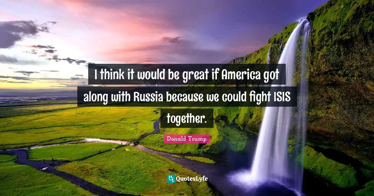 I think it would be great if America got along with Russia because we could fight ISIS together.