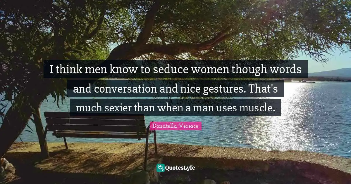 I think men know to seduce women though words and conversation and nice gestures. That's much sexier than when a man uses muscle.