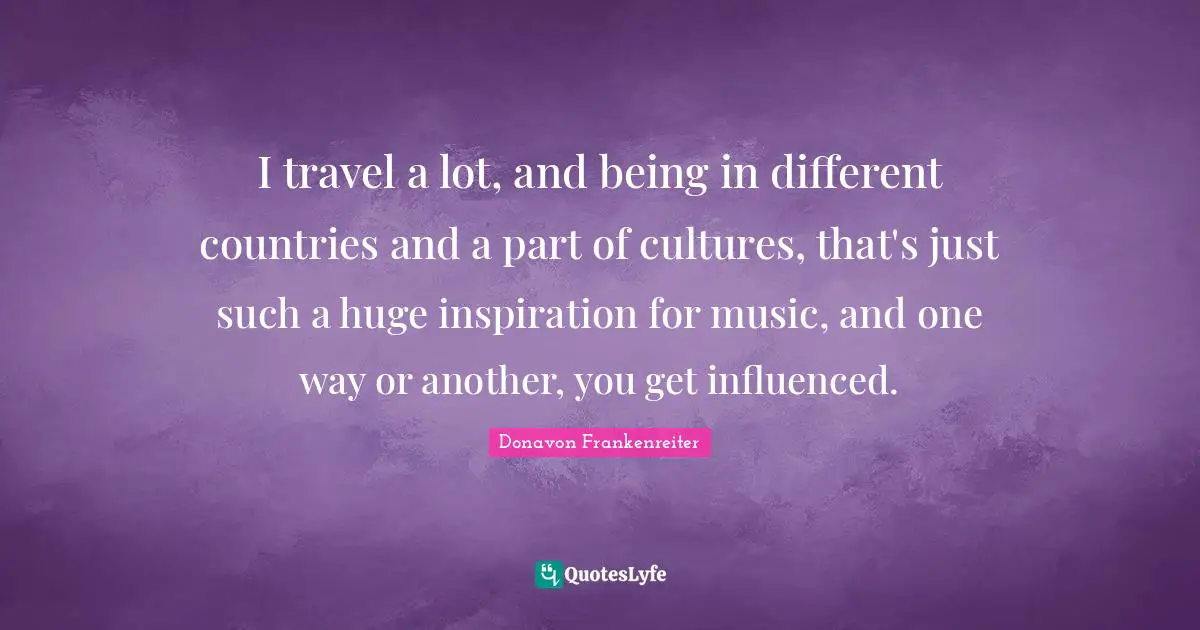 I travel a lot, and being in different countries and a part of cultures, that's just such a huge inspiration for music, and one way or another, you get influenced.